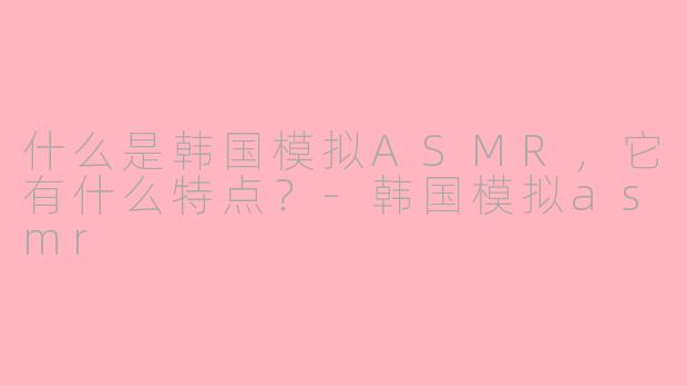 什么是韩国模拟ASMR，它有什么特点？-韩国模拟asmr