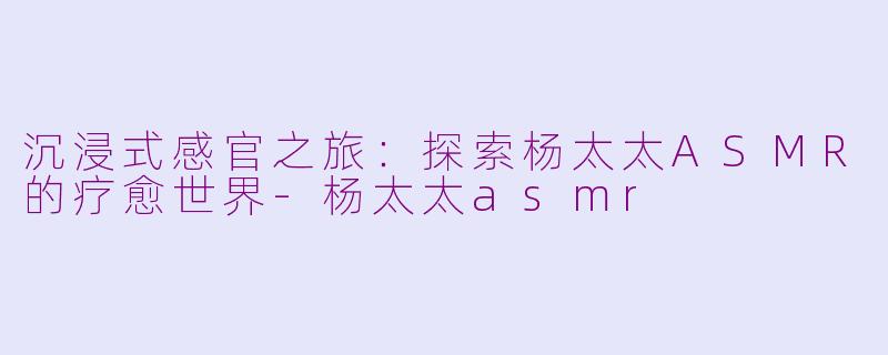 沉浸式感官之旅：探索杨太太ASMR的疗愈世界-杨太太asmr
