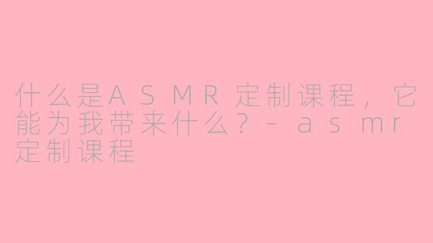 什么是ASMR定制课程，它能为我带来什么？-asmr定制课程