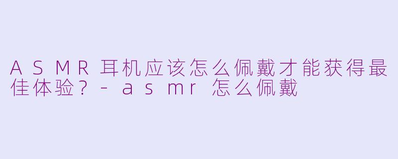 ASMR耳机应该怎么佩戴才能获得最佳体验？