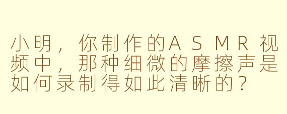 小明，你制作的ASMR视频中，那种细微的摩擦声是如何录制得如此清晰的？