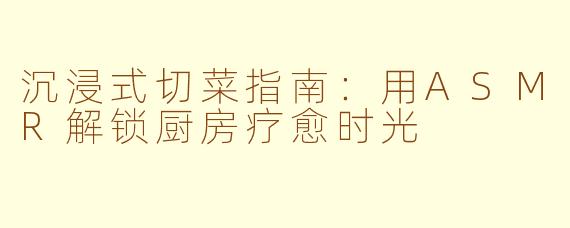 沉浸式切菜指南：用ASMR解锁厨房疗愈时光