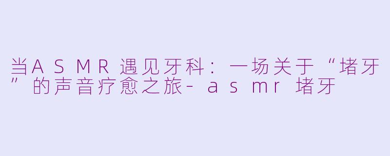 当ASMR遇见牙科：一场关于“堵牙”的声音疗愈之旅-asmr堵牙