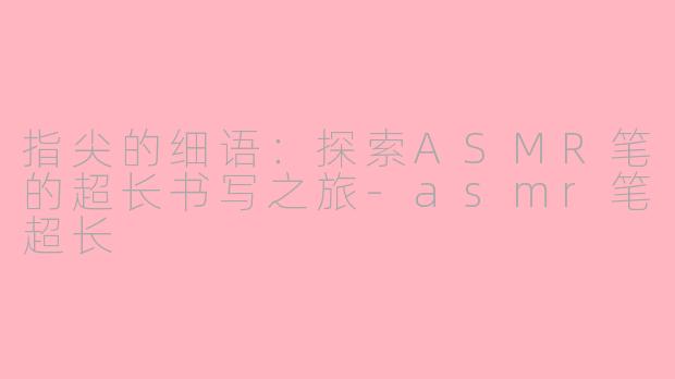 指尖的细语:探索ASMR笔的超长书写之旅-asmr笔超长