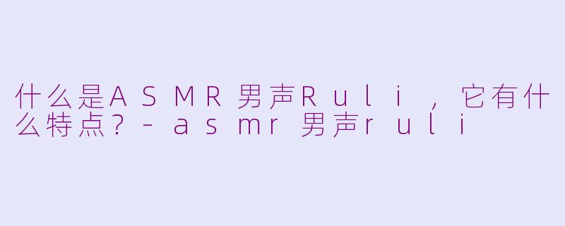 什么是ASMR男声Ruli，它有什么特点？-asmr男声ruli