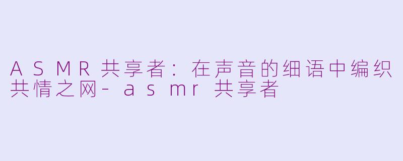 ASMR共享者：在声音的细语中编织共情之网-asmr共享者