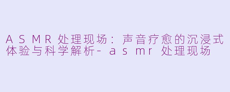 ASMR处理现场：声音疗愈的沉浸式体验与科学解析-asmr处理现场