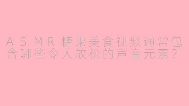 ASMR糖果美食视频通常包含哪些令人放松的声音元素？