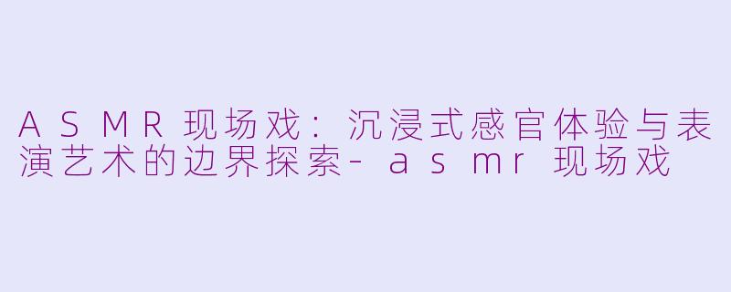 ASMR现场戏：沉浸式感官体验与表演艺术的边界探索-asmr现场戏