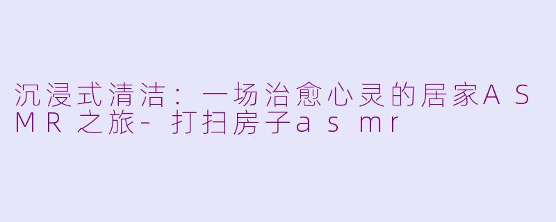 沉浸式清洁：一场治愈心灵的居家ASMR之旅-打扫房子asmr