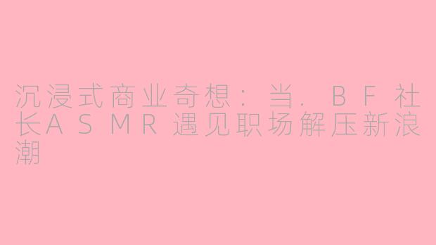 沉浸式商业奇想：当.BF社长ASMR遇见职场解压新浪潮