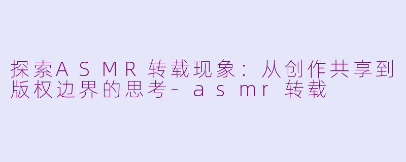 探索ASMR转载现象:从创作共享到版权边界的思考-asmr转载