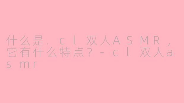 什么是.cl双人ASMR，它有什么特点？-cl双人asmr
