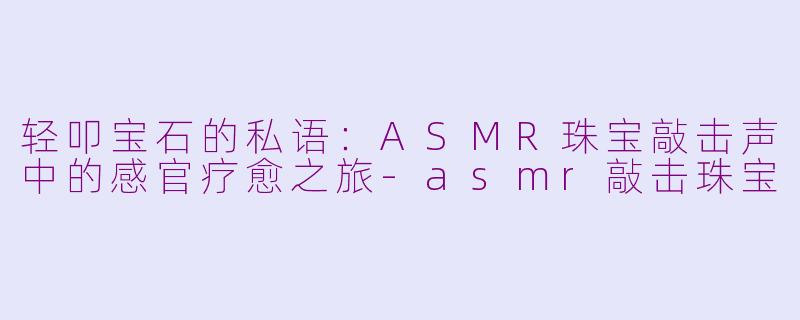 轻叩宝石的私语：ASMR珠宝敲击声中的感官疗愈之旅-asmr敲击珠宝