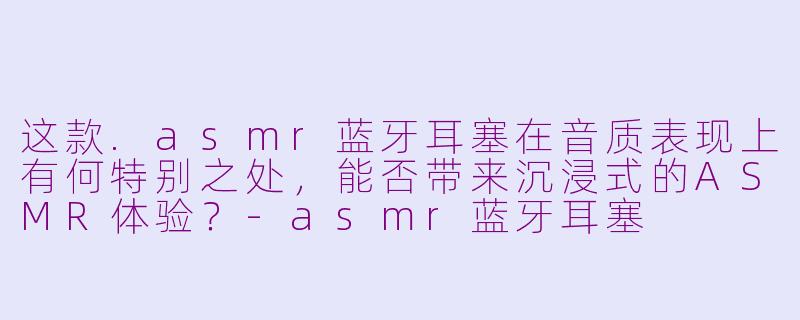 这款.asmr蓝牙耳塞在音质表现上有何特别之处，能否带来沉浸式的ASMR体验？