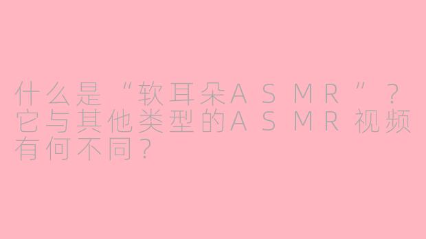 什么是“软耳朵ASMR”？它与其他类型的ASMR视频有何不同？
