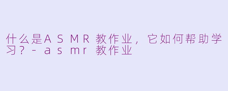 什么是ASMR教作业，它如何帮助学习？-asmr教作业