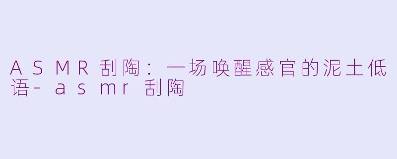 ASMR刮陶：一场唤醒感官的泥土低语-asmr刮陶