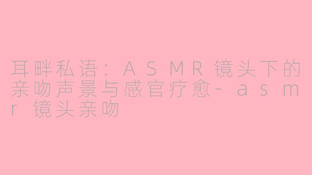 耳畔私语:ASMR镜头下的亲吻声景与感官疗愈-asmr镜头亲吻