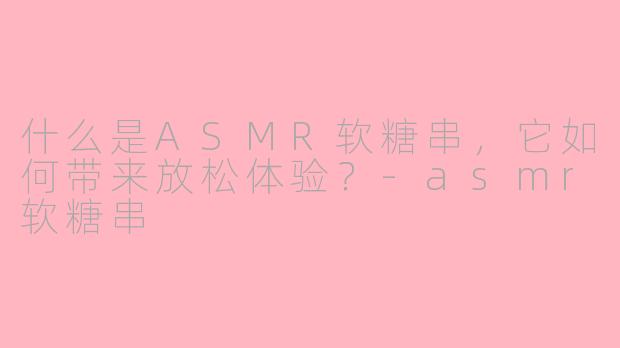 什么是ASMR软糖串，它如何带来放松体验？-asmr软糖串