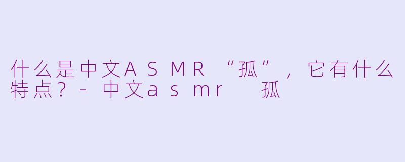 什么是中文ASMR“孤”,它有什么特点?-中文asmr 孤