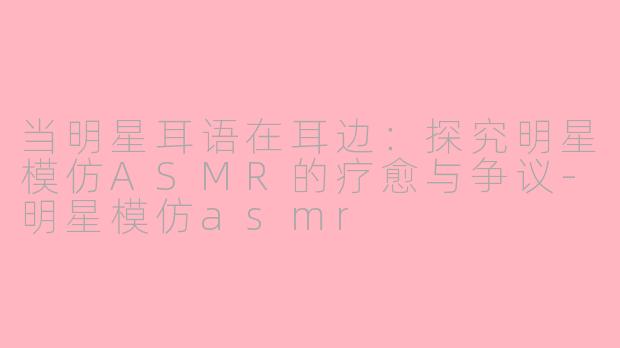 当明星耳语在耳边：探究明星模仿ASMR的疗愈与争议-明星模仿asmr