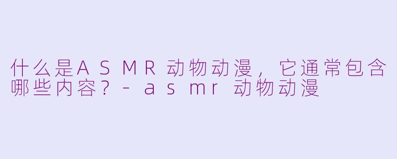 什么是ASMR动物动漫，它通常包含哪些内容？-asmr动物动漫