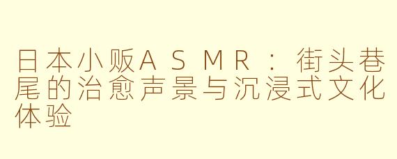 日本小贩ASMR：街头巷尾的治愈声景与沉浸式文化体验