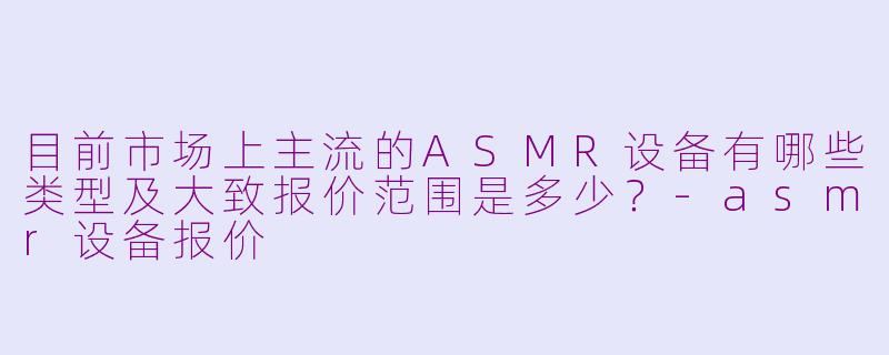 目前市场上主流的ASMR设备有哪些类型及大致报价范围是多少?-asmr设备报价