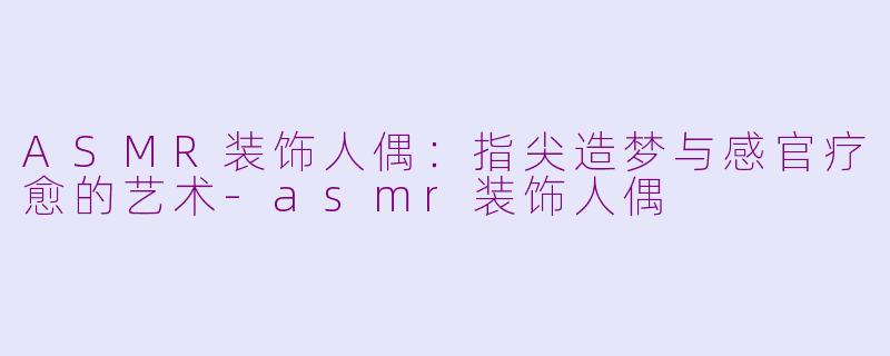 ASMR装饰人偶：指尖造梦与感官疗愈的艺术-asmr装饰人偶