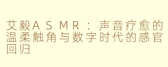 艾毅ASMR：声音疗愈的温柔触角与数字时代的感官回归
