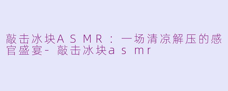 敲击冰块ASMR：一场清凉解压的感官盛宴-敲击冰块asmr