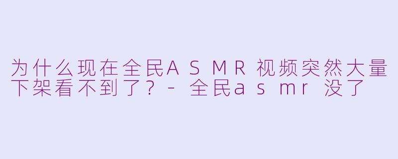 为什么现在全民ASMR视频突然大量下架看不到了？-全民asmr没了