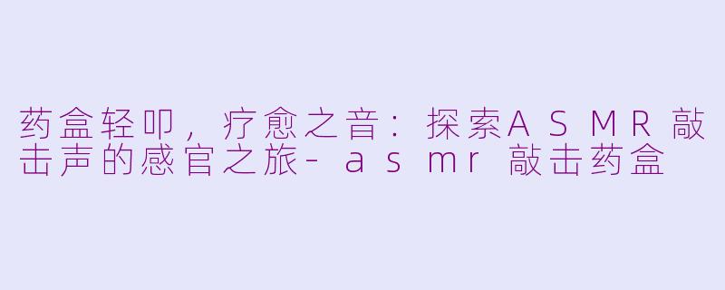 药盒轻叩，疗愈之音：探索ASMR敲击声的感官之旅-asmr敲击药盒