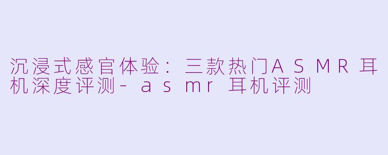 沉浸式感官体验:三款热门ASMR耳机深度评测-asmr耳机评测