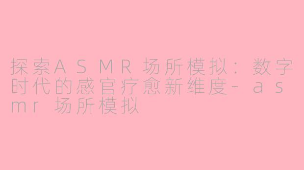 探索ASMR场所模拟：数字时代的感官疗愈新维度-asmr场所模拟
