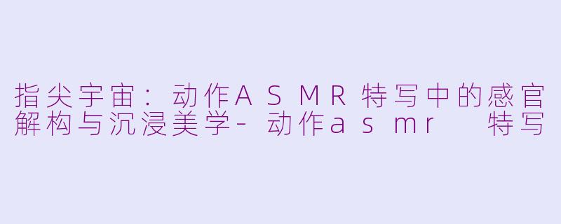 指尖宇宙:动作ASMR特写中的感官解构与沉浸美学-动作asmr 特写