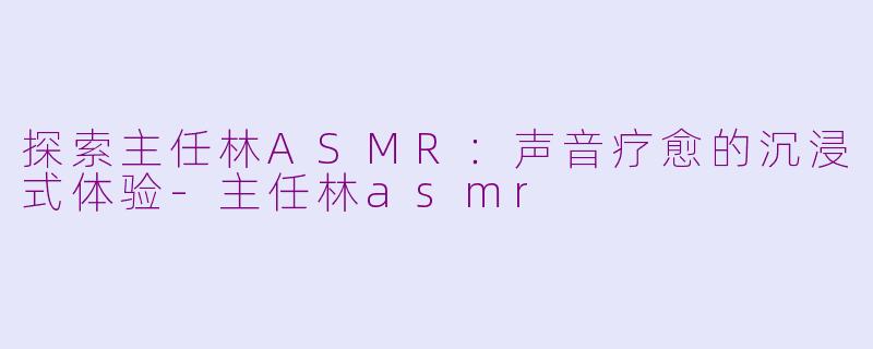 探索主任林ASMR：声音疗愈的沉浸式体验-主任林asmr