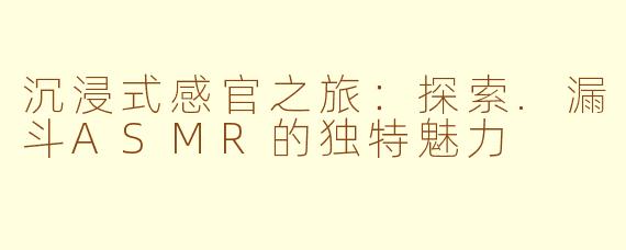 沉浸式感官之旅：探索.漏斗ASMR的独特魅力