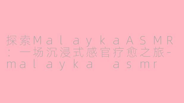 探索MalaykaASMR：一场沉浸式感官疗愈之旅-malayka asmr