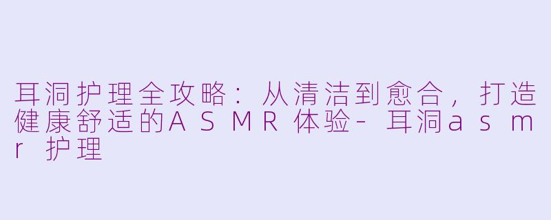 耳洞护理全攻略:从清洁到愈合,打造健康舒适的ASMR体验-耳洞asmr护理