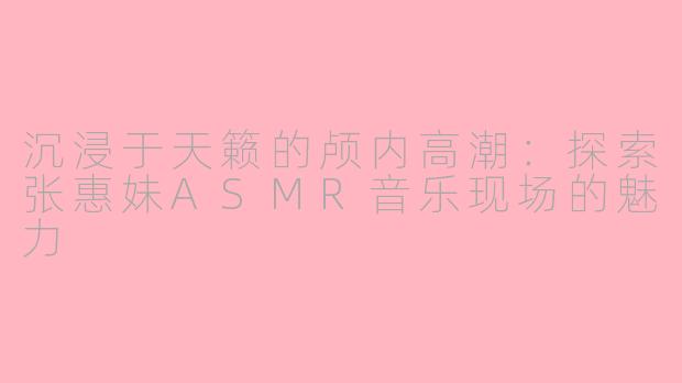 沉浸于天籁的颅内高潮：探索张惠妹ASMR音乐现场的魅力