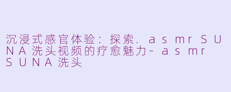 沉浸式感官体验：探索.asmrSUNA洗头视频的疗愈魅力