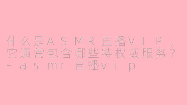 什么是ASMR直播VIP，它通常包含哪些特权或服务？-asmr直播vip
