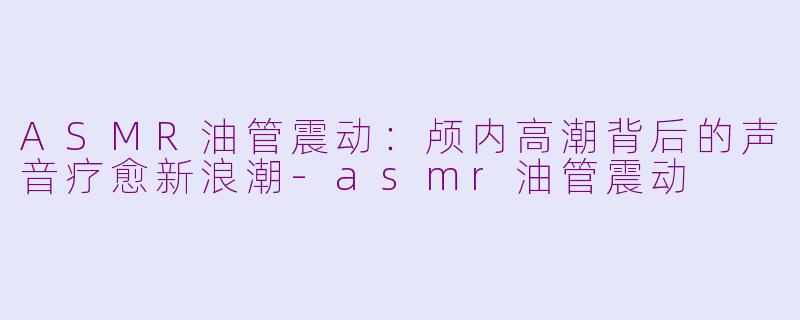 ASMR油管震动：颅内高潮背后的声音疗愈新浪潮-asmr油管震动