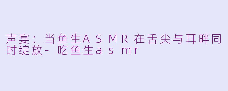 声宴：当鱼生ASMR在舌尖与耳畔同时绽放-吃鱼生asmr