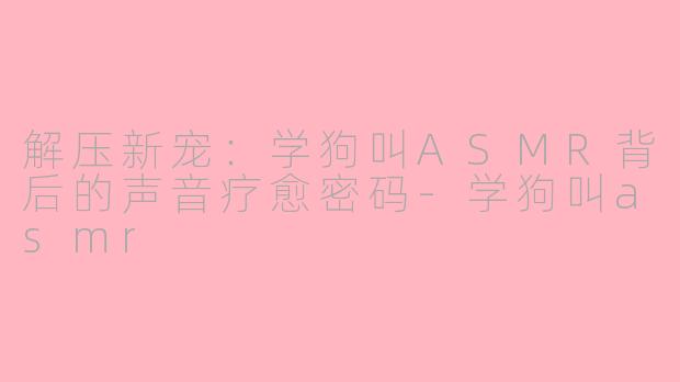 解压新宠：学狗叫ASMR背后的声音疗愈密码-学狗叫asmr