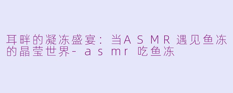 耳畔的凝冻盛宴：当ASMR遇见鱼冻的晶莹世界-asmr吃鱼冻