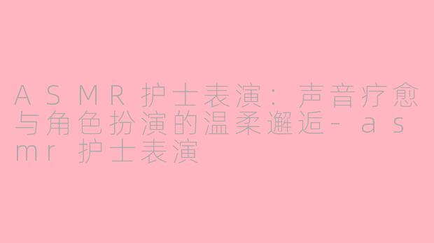 ASMR护士表演:声音疗愈与角色扮演的温柔邂逅-asmr护士表演