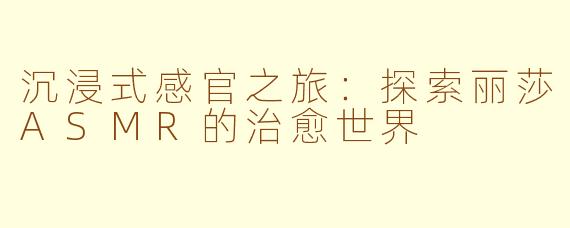 沉浸式感官之旅:探索丽莎ASMR的治愈世界